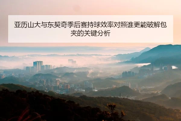 亚历山大与东契奇季后赛持球效率对照谁更能破解包夹的关键分析