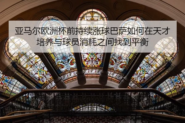 亚马尔欧洲杯前持续涨球巴萨如何在天才培养与球员消耗之间找到平衡