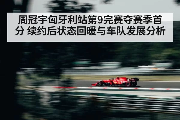 周冠宇匈牙利站第9完赛夺赛季首分 续约后状态回暖与车队发展分析