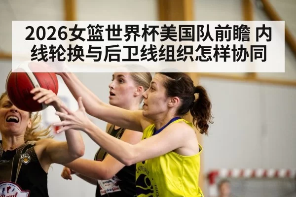 2026女篮世界杯美国队前瞻 内线轮换与后卫线组织怎样协同